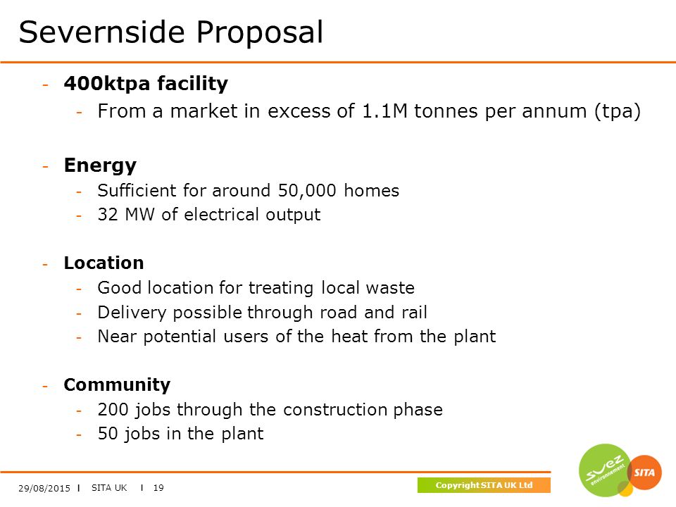 SITA UK I 19 Copyright SITA UK Ltd Severnside Proposal 29/08/2015 I - 400ktpa facility - From a market in excess of 1.1M tonnes per annum (tpa) - Energy - Sufficient for around 50,000 homes - 32 MW of electrical output - Location - Good location for treating local waste - Delivery possible through road and rail - Near potential users of the heat from the plant - Community jobs through the construction phase - 50 jobs in the plant