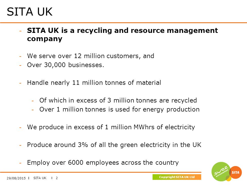 SITA UK I 2 Copyright SITA UK Ltd SITA UK 29/08/2015 I - SITA UK is a recycling and resource management company - We serve over 12 million customers, and - Over 30,000 businesses.