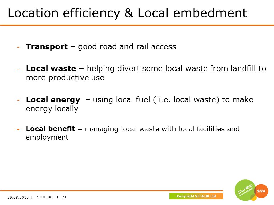 SITA UK I 21 Copyright SITA UK Ltd Location efficiency & Local embedment 29/08/2015 I - Transport – good road and rail access - Local waste – helping divert some local waste from landfill to more productive use - Local energy – using local fuel ( i.e.