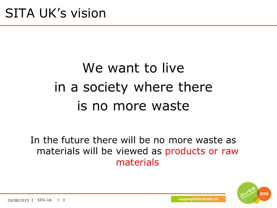 SITA UK I 3 Copyright SITA UK Ltd 29/08/2015 I SITA UK’s vision We want to live in a society where there is no more waste In the future there will be no more waste as materials will be viewed as products or raw materials