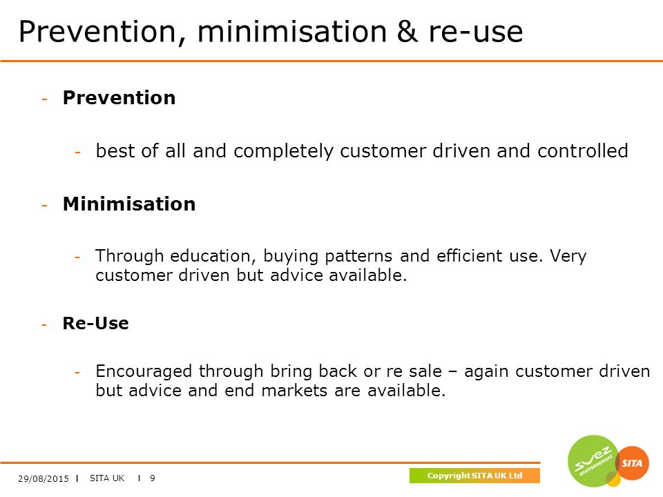 SITA UK I 9 Copyright SITA UK Ltd Prevention, minimisation & re-use 29/08/2015 I - Prevention - best of all and completely customer driven and controlled - Minimisation - Through education, buying patterns and efficient use.