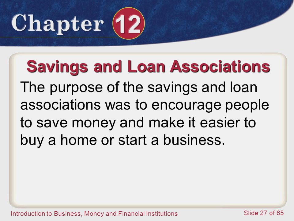 Introduction to Business, Money and Financial Institutions Slide 27 of 65 Savings and Loan Associations The purpose of the savings and loan associations was to encourage people to save money and make it easier to buy a home or start a business.