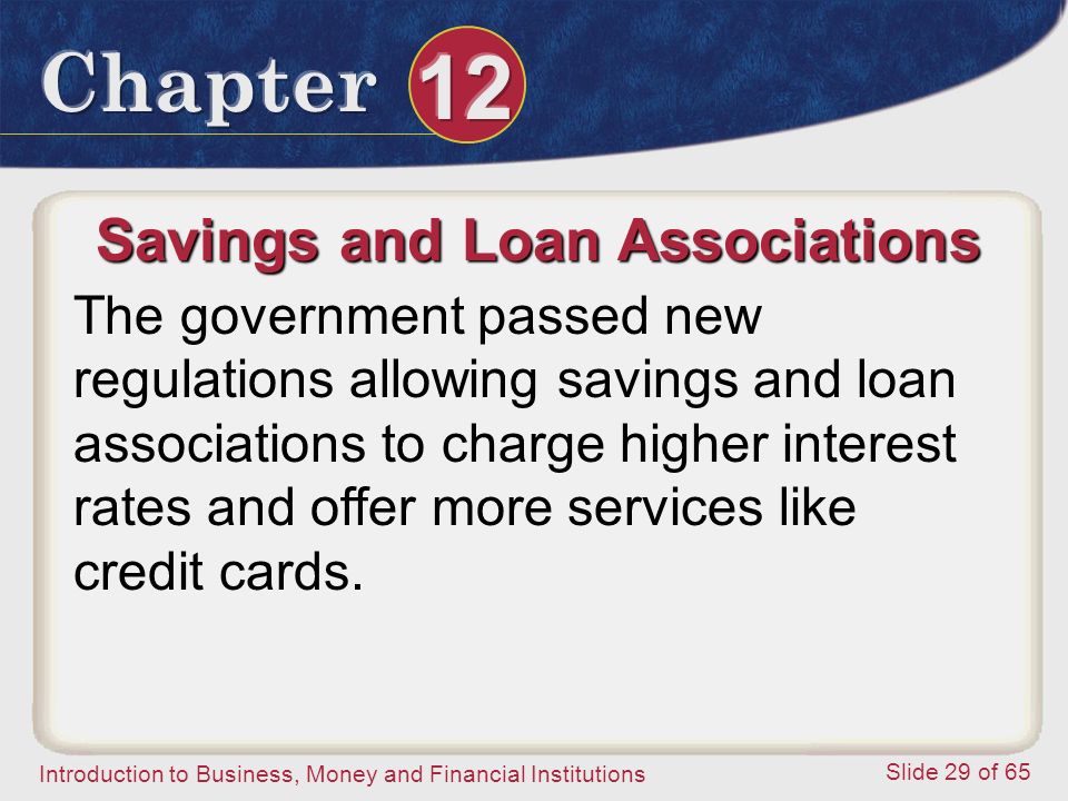 Introduction to Business, Money and Financial Institutions Slide 29 of 65 Savings and Loan Associations The government passed new regulations allowing savings and loan associations to charge higher interest rates and offer more services like credit cards.