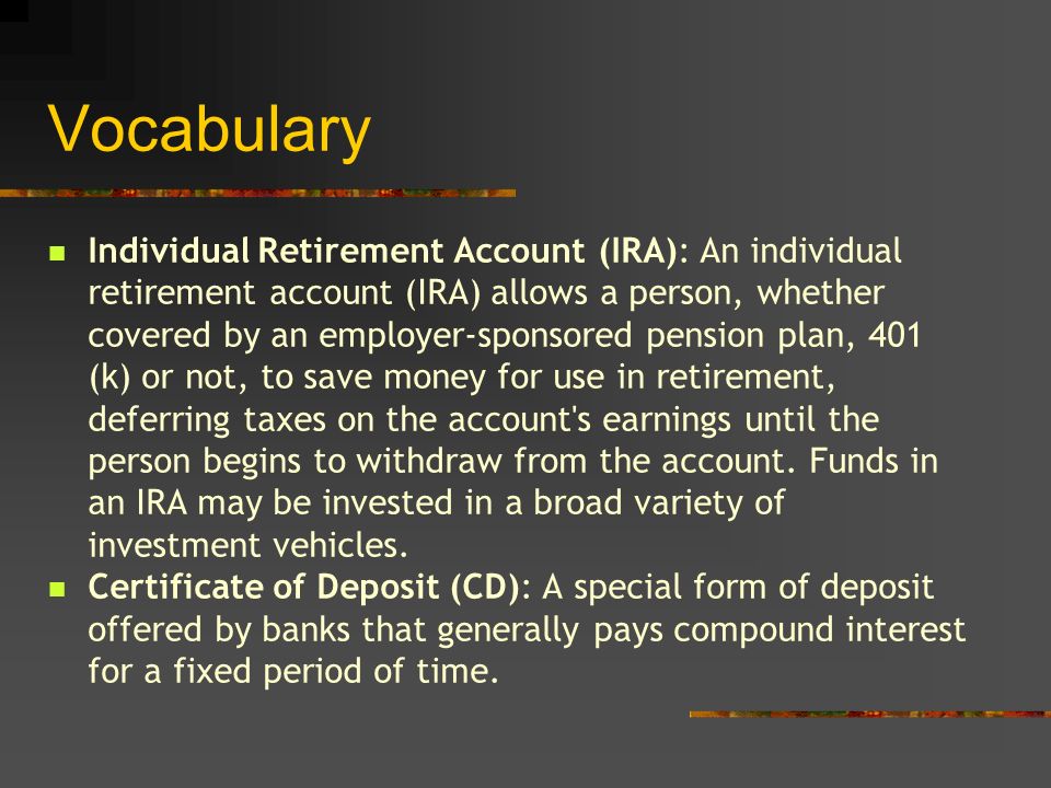 Vocabulary Individual Retirement Account (IRA): An individual retirement account (IRA) allows a person, whether covered by an employer-sponsored pension plan, 401 (k) or not, to save money for use in retirement, deferring taxes on the account s earnings until the person begins to withdraw from the account.