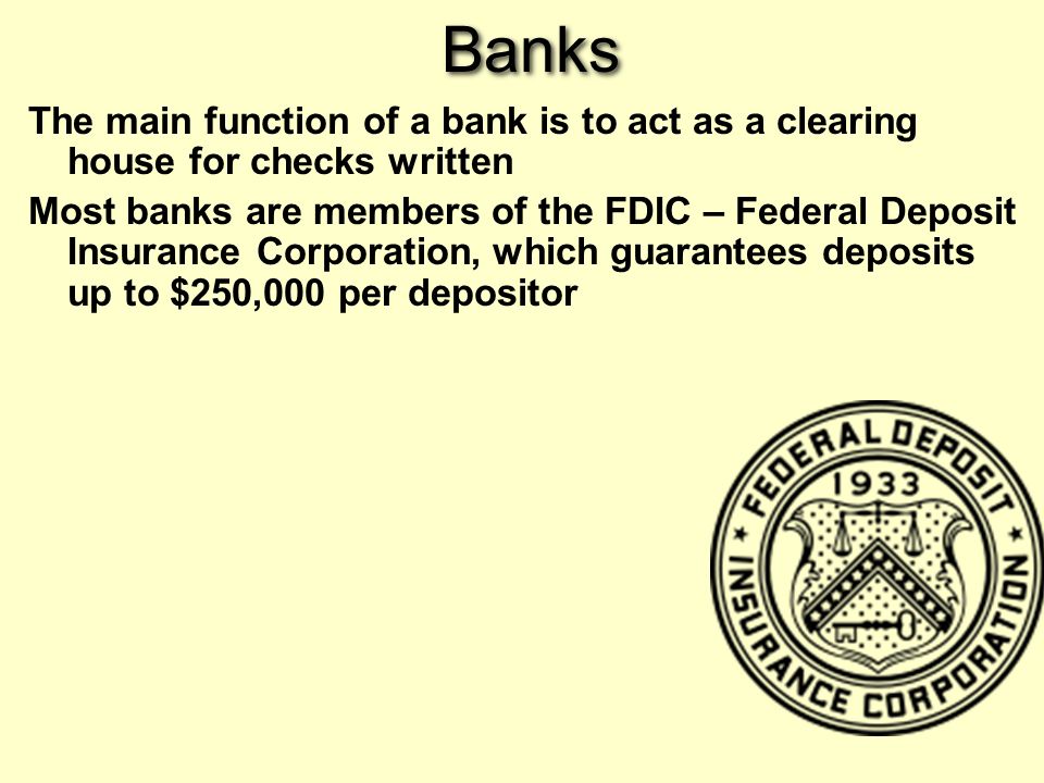 Banks The main function of a bank is to act as a clearing house for checks written Most banks are members of the FDIC – Federal Deposit Insurance Corporation, which guarantees deposits up to $250,000 per depositor
