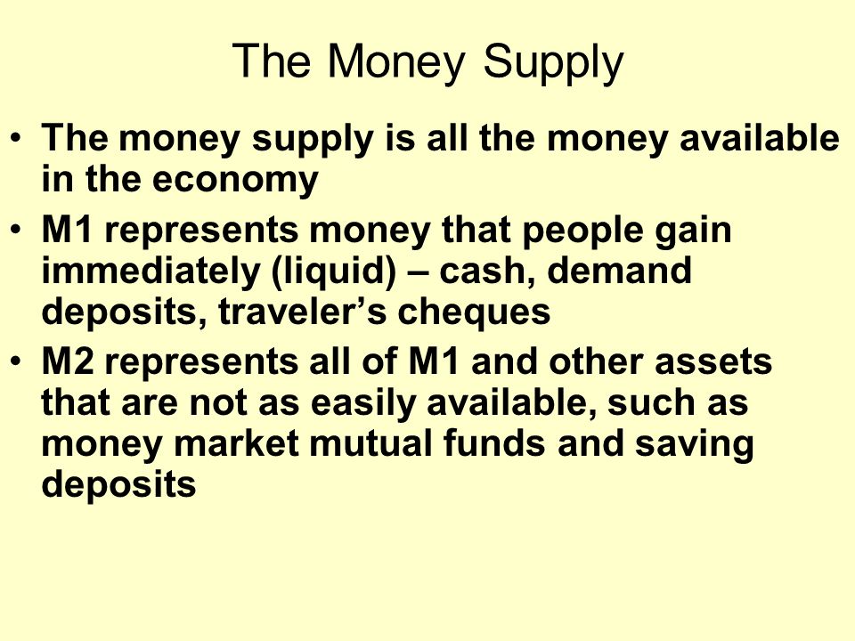 The Money Supply The money supply is all the money available in the economy M1 represents money that people gain immediately (liquid) – cash, demand deposits, traveler’s cheques M2 represents all of M1 and other assets that are not as easily available, such as money market mutual funds and saving deposits