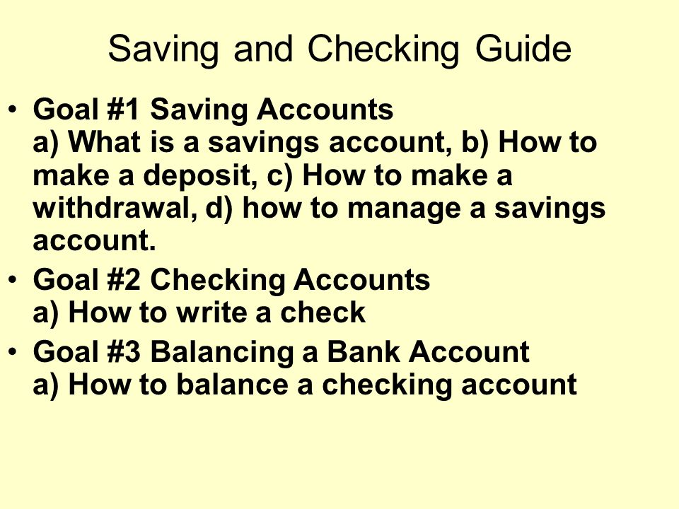 Saving and Checking Guide Goal #1 Saving Accounts a) What is a savings account, b) How to make a deposit, c) How to make a withdrawal, d) how to manage a savings account.