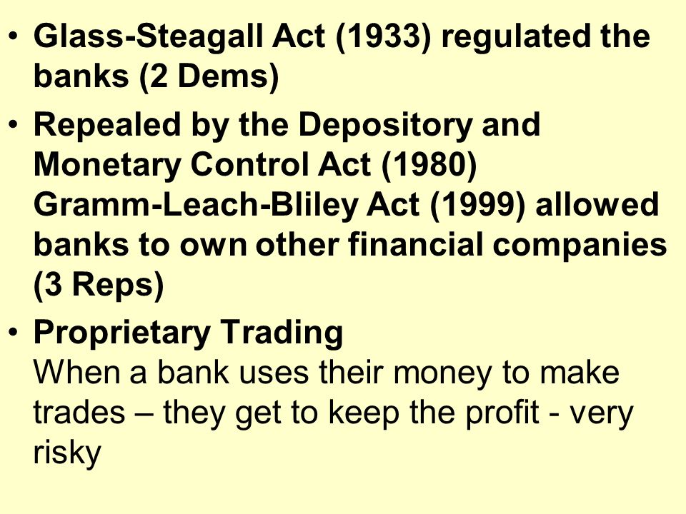 Glass-Steagall Act (1933) regulated the banks (2 Dems) Repealed by the Depository and Monetary Control Act (1980) Gramm-Leach-Bliley Act (1999) allowed banks to own other financial companies (3 Reps) Proprietary Trading When a bank uses their money to make trades – they get to keep the profit - very risky