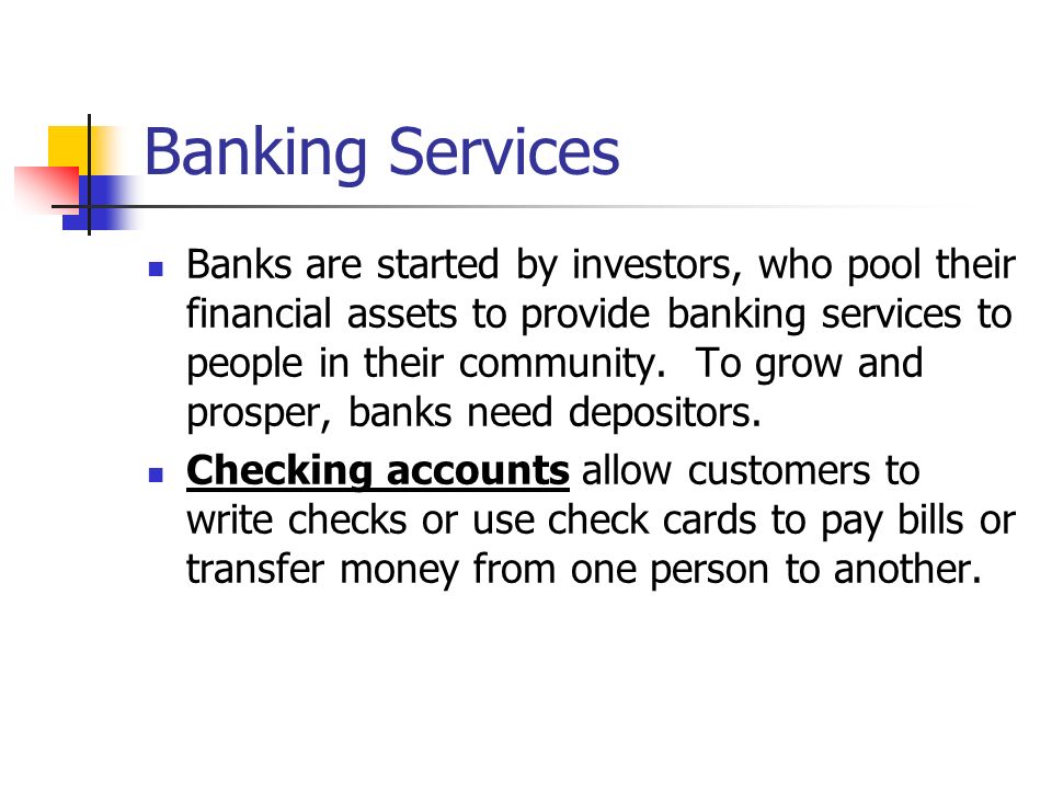 Banking Services Banks are started by investors, who pool their financial assets to provide banking services to people in their community.