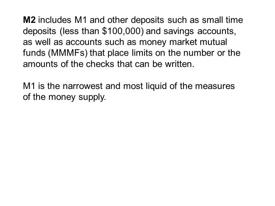 M2 includes M1 and other deposits such as small time deposits (less than $100,000) and savings accounts, as well as accounts such as money market mutual funds (MMMFs) that place limits on the number or the amounts of the checks that can be written.