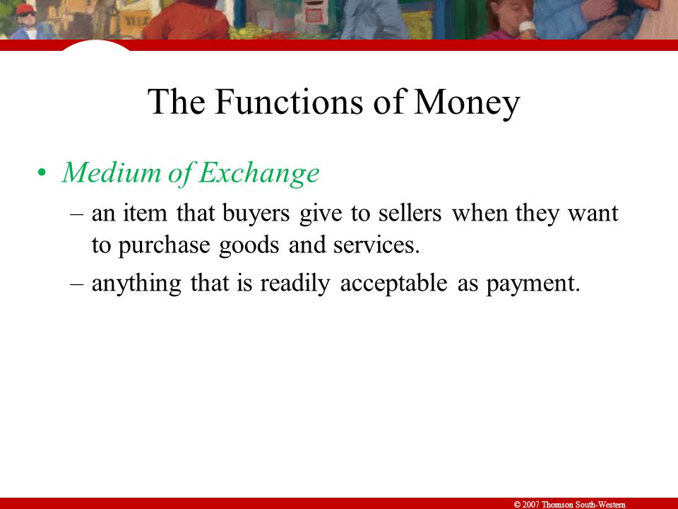 © 2007 Thomson South-Western The Functions of Money Medium of Exchange –an item that buyers give to sellers when they want to purchase goods and services.