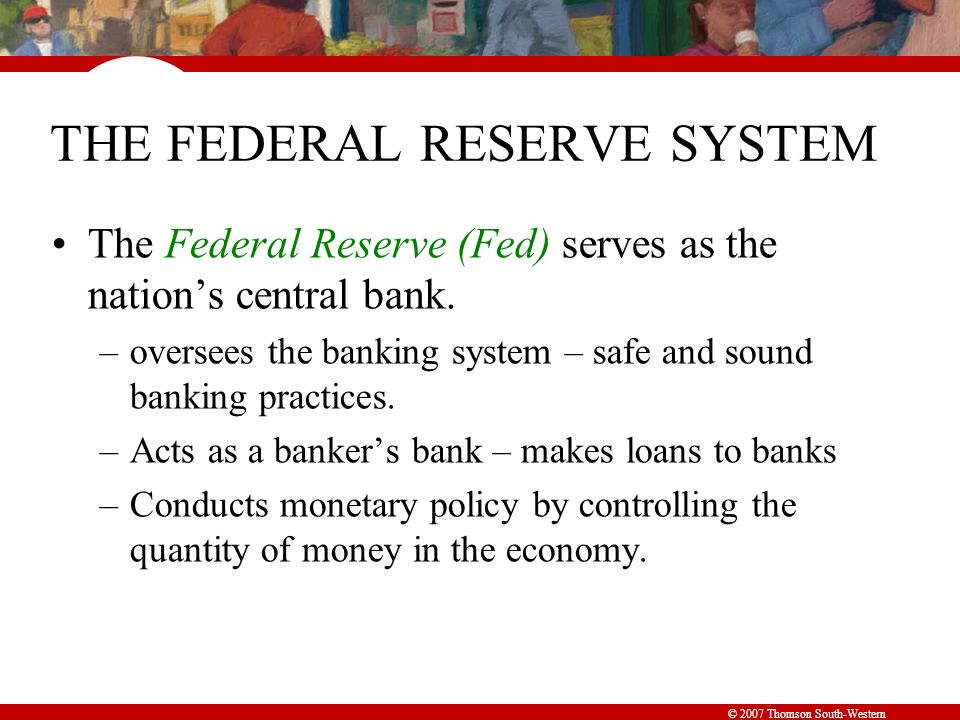© 2007 Thomson South-Western THE FEDERAL RESERVE SYSTEM The Federal Reserve (Fed) serves as the nation’s central bank.