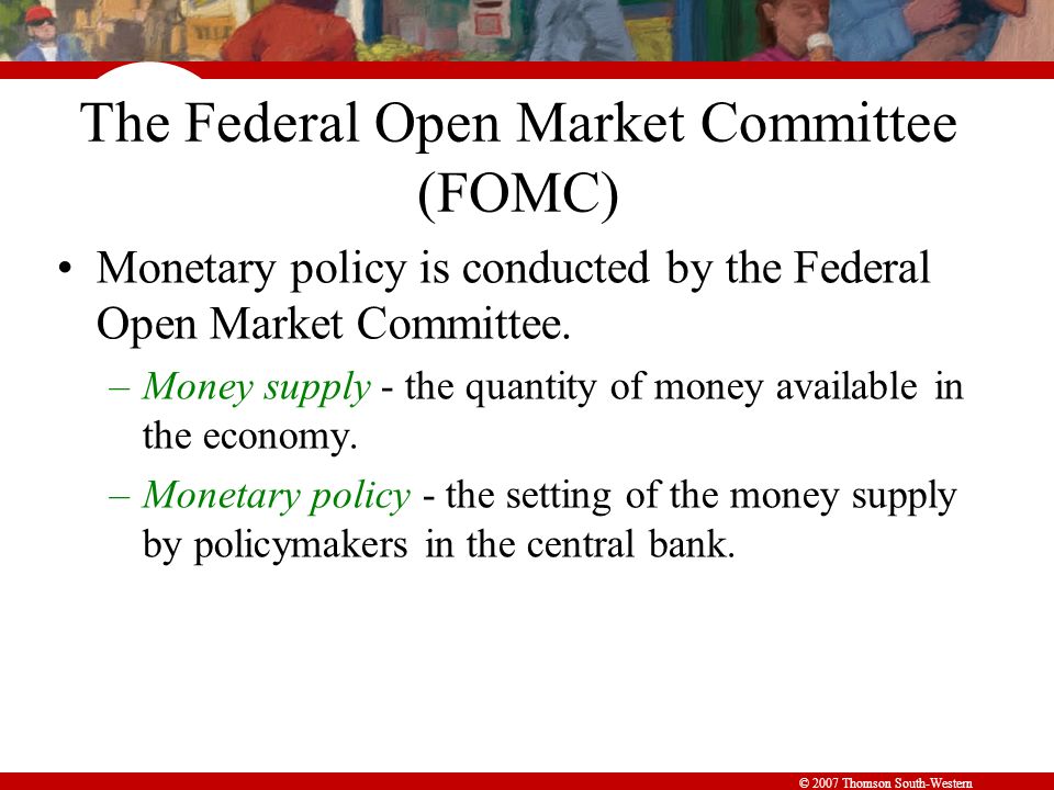 © 2007 Thomson South-Western The Federal Open Market Committee (FOMC) Monetary policy is conducted by the Federal Open Market Committee.