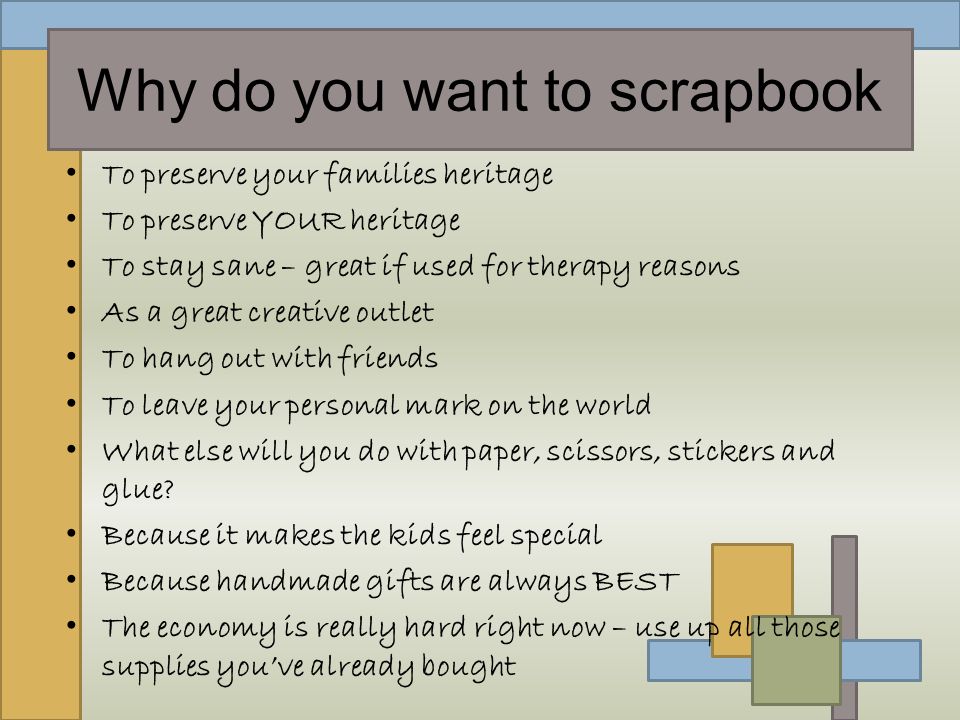 Why do you want to scrapbook To preserve your families heritage To preserve YOUR heritage To stay sane – great if used for therapy reasons As a great creative outlet To hang out with friends To leave your personal mark on the world What else will you do with paper, scissors, stickers and glue.