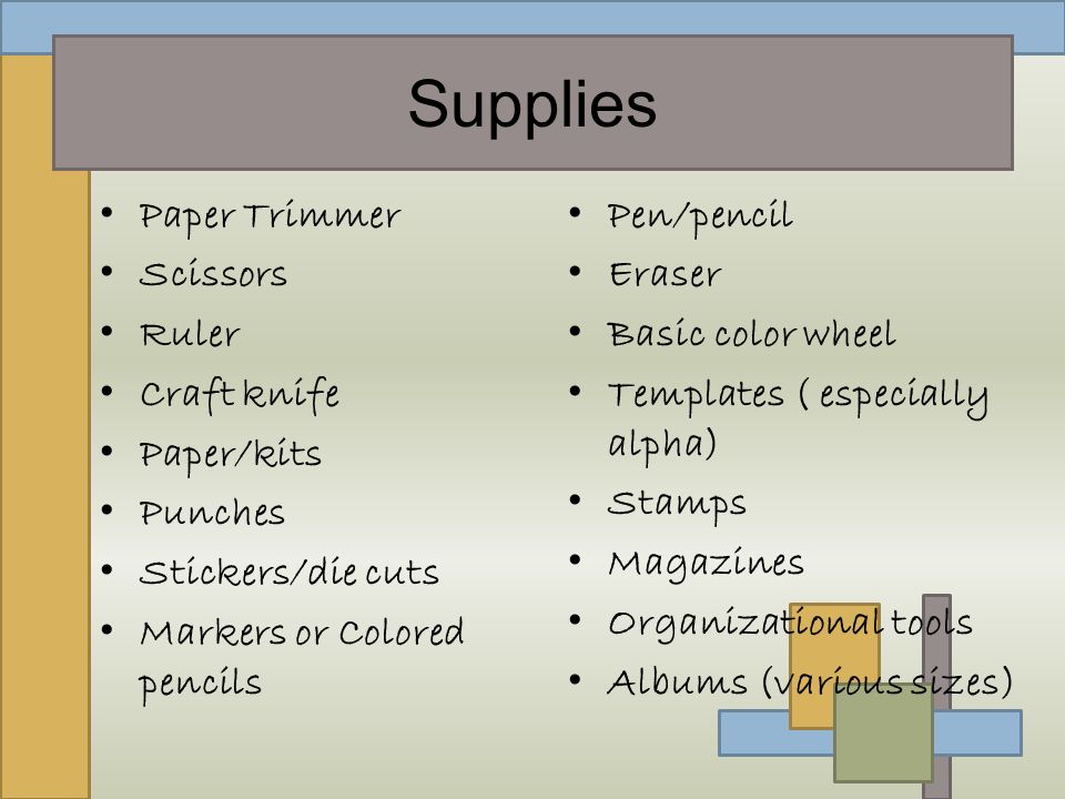 Supplies Paper Trimmer Scissors Ruler Craft knife Paper/kits Punches Stickers/die cuts Markers or Colored pencils Pen/pencil Eraser Basic color wheel Templates ( especially alpha) Stamps Magazines Organizational tools Albums (various sizes)