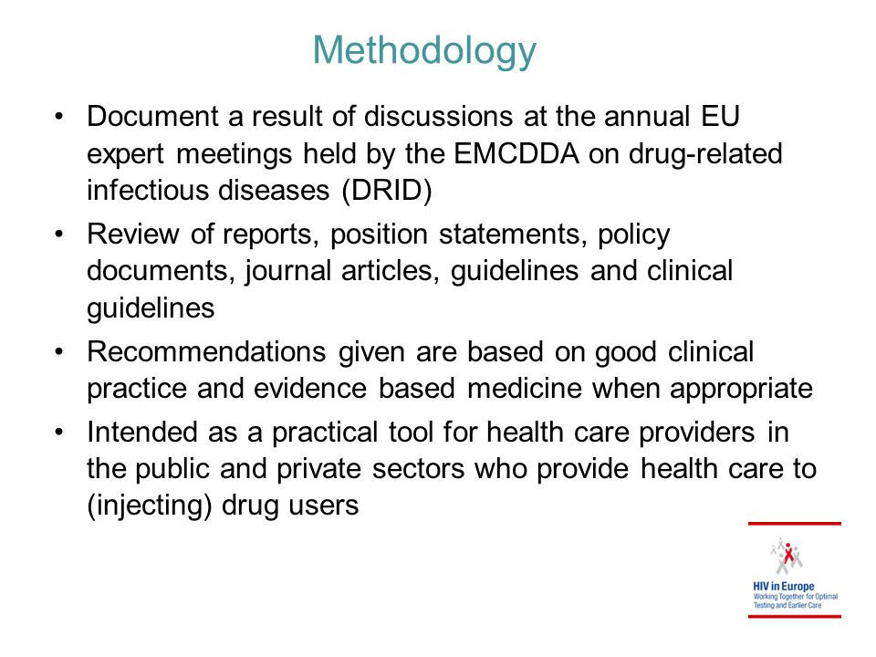Methodology Document a result of discussions at the annual EU expert meetings held by the EMCDDA on drug-related infectious diseases (DRID) Review of reports, position statements, policy documents, journal articles, guidelines and clinical guidelines Recommendations given are based on good clinical practice and evidence based medicine when appropriate Intended as a practical tool for health care providers in the public and private sectors who provide health care to (injecting) drug users