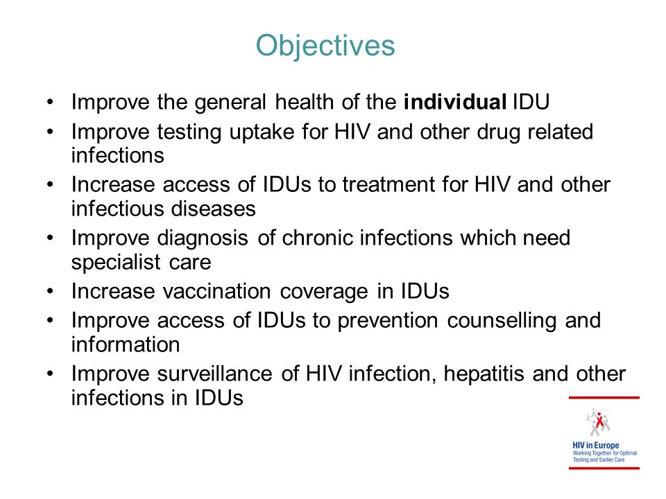 Objectives Improve the general health of the individual IDU Improve testing uptake for HIV and other drug related infections Increase access of IDUs to treatment for HIV and other infectious diseases Improve diagnosis of chronic infections which need specialist care Increase vaccination coverage in IDUs Improve access of IDUs to prevention counselling and information Improve surveillance of HIV infection, hepatitis and other infections in IDUs