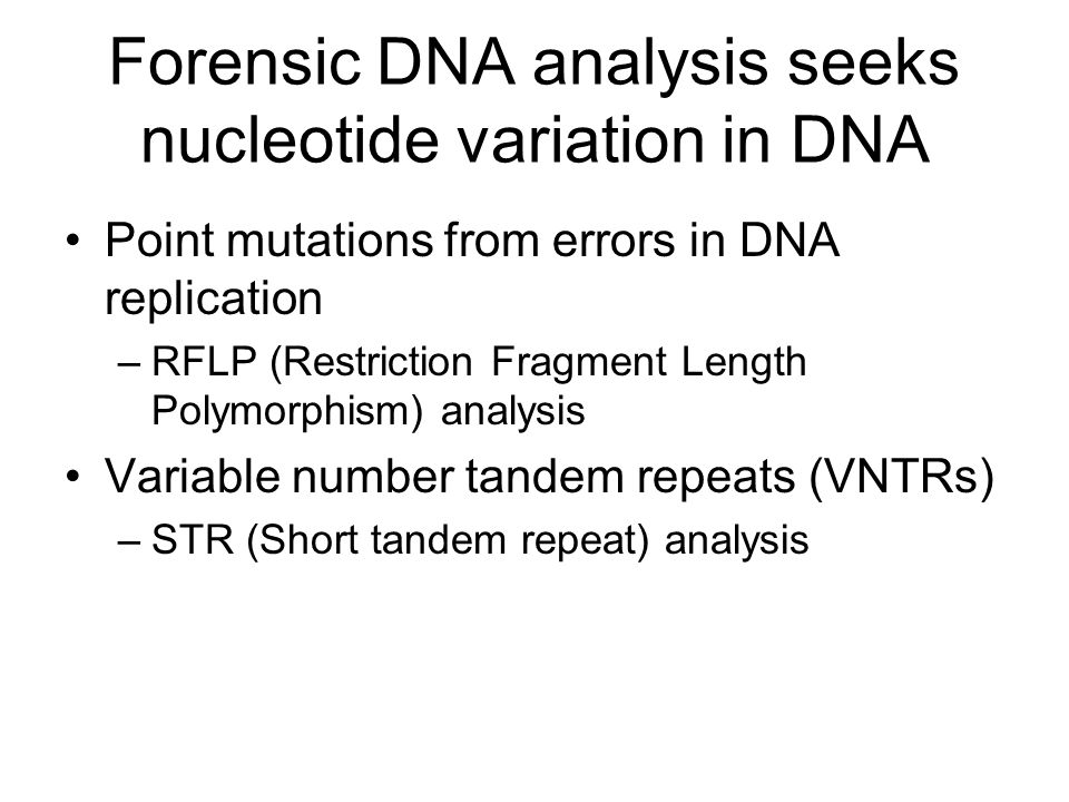 Forensic DNA analysis seeks nucleotide variation in DNA Point mutations from errors in DNA replication –RFLP (Restriction Fragment Length Polymorphism) analysis Variable number tandem repeats (VNTRs) –STR (Short tandem repeat) analysis