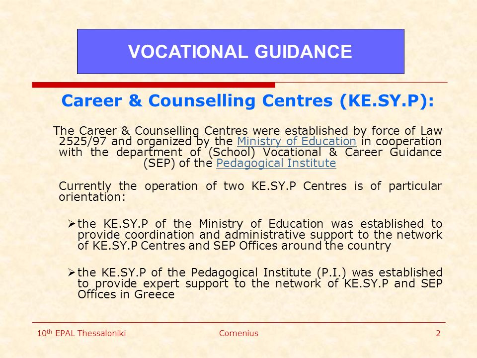 10 th EPAL ThessalonikiComenius2 Career & Counselling Centres (KE.SY.P): The Career & Counselling Centres were established by force of Law 2525/97 and organized by the Ministry of Education in cooperation with the department of (School) Vocational & Career Guidance (SEP) of the Pedagogical Institute Currently the operation of two KE.SY.P Centres is of particular orientation:Ministry of EducationPedagogical Institute  the KE.SY.P of the Ministry of Education was established to provide coordination and administrative support to the network of KE.SY.P Centres and SEP Offices around the country  the KE.SY.P of the Pedagogical Institute (P.I.) was established to provide expert support to the network of KE.SY.P and SEP Offices in Greece VOCATIONAL GUIDANCE