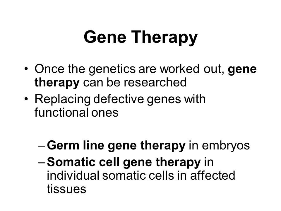 Gene Therapy Once the genetics are worked out, gene therapy can be researched Replacing defective genes with functional ones –Germ line gene therapy in embryos –Somatic cell gene therapy in individual somatic cells in affected tissues