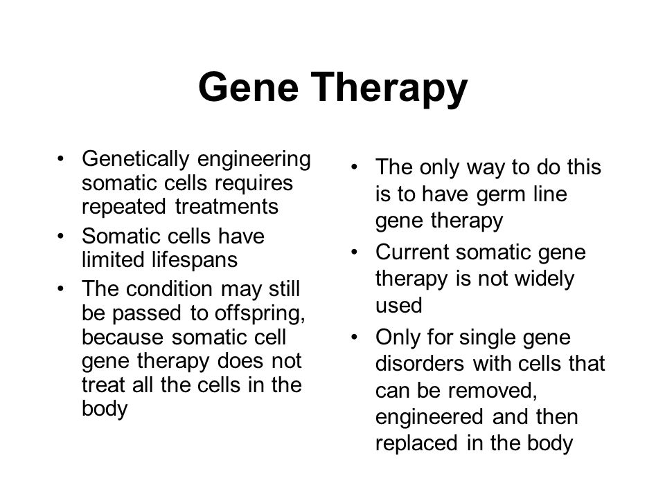 Gene Therapy Genetically engineering somatic cells requires repeated treatments Somatic cells have limited lifespans The condition may still be passed to offspring, because somatic cell gene therapy does not treat all the cells in the body The only way to do this is to have germ line gene therapy Current somatic gene therapy is not widely used Only for single gene disorders with cells that can be removed, engineered and then replaced in the body