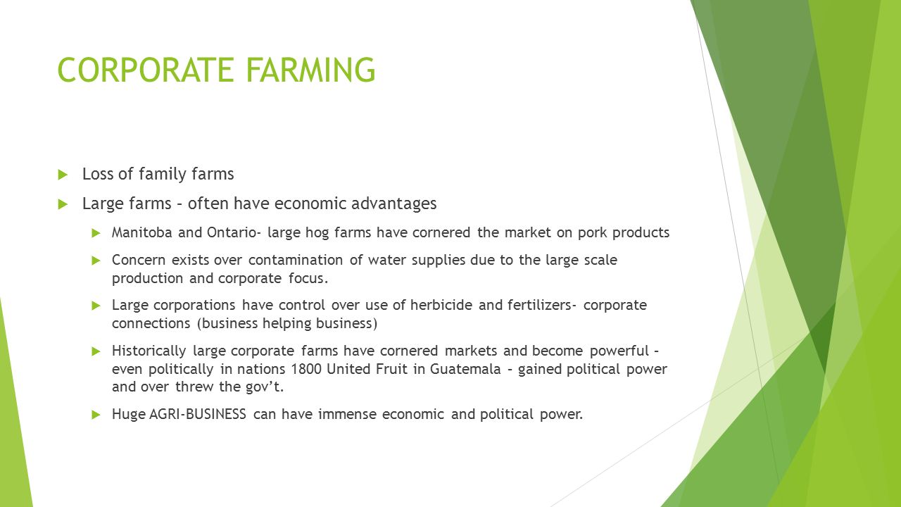 CORPORATE FARMING  Loss of family farms  Large farms – often have economic advantages  Manitoba and Ontario- large hog farms have cornered the market on pork products  Concern exists over contamination of water supplies due to the large scale production and corporate focus.