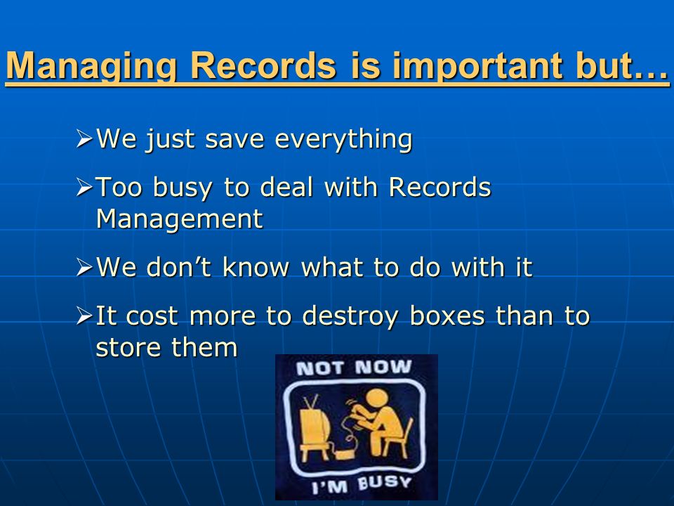 Managing Records is important but…  We just save everything  Too busy to deal with Records Management  We don’t know what to do with it  It cost more to destroy boxes than to store them