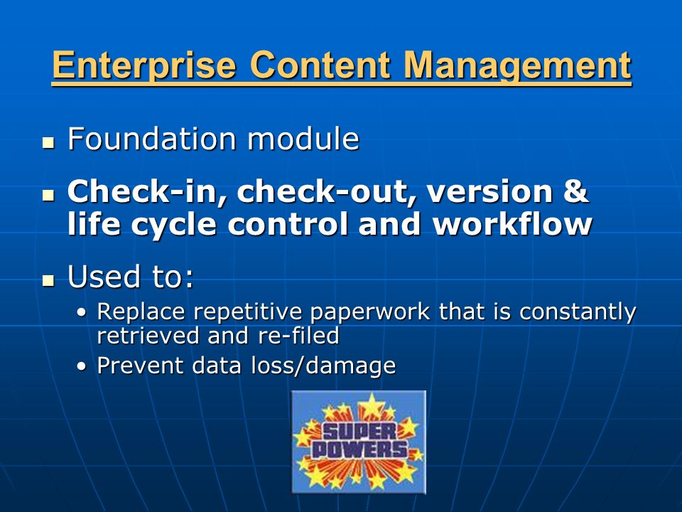 Enterprise Content Management Foundation module Foundation module Check-in, check-out, version & life cycle control and workflow Check-in, check-out, version & life cycle control and workflow Used to: Used to: Replace repetitive paperwork that is constantly retrieved and re-filedReplace repetitive paperwork that is constantly retrieved and re-filed Prevent data loss/damagePrevent data loss/damage