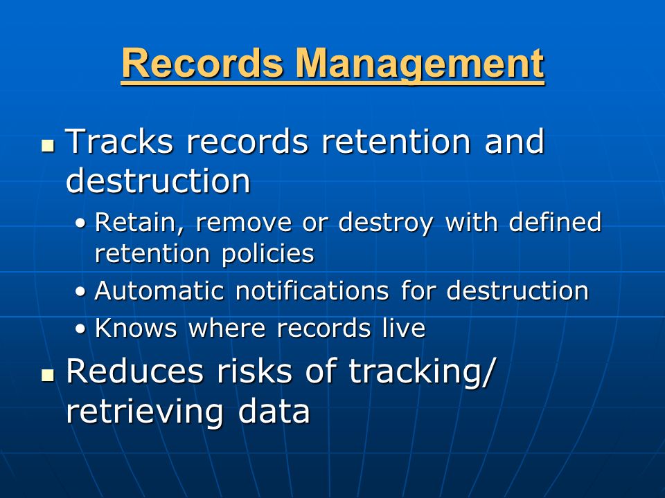 Records Management Tracks records retention and destruction Tracks records retention and destruction Retain, remove or destroy with defined retention policiesRetain, remove or destroy with defined retention policies Automatic notifications for destructionAutomatic notifications for destruction Knows where records liveKnows where records live Reduces risks of tracking/ retrieving data Reduces risks of tracking/ retrieving data