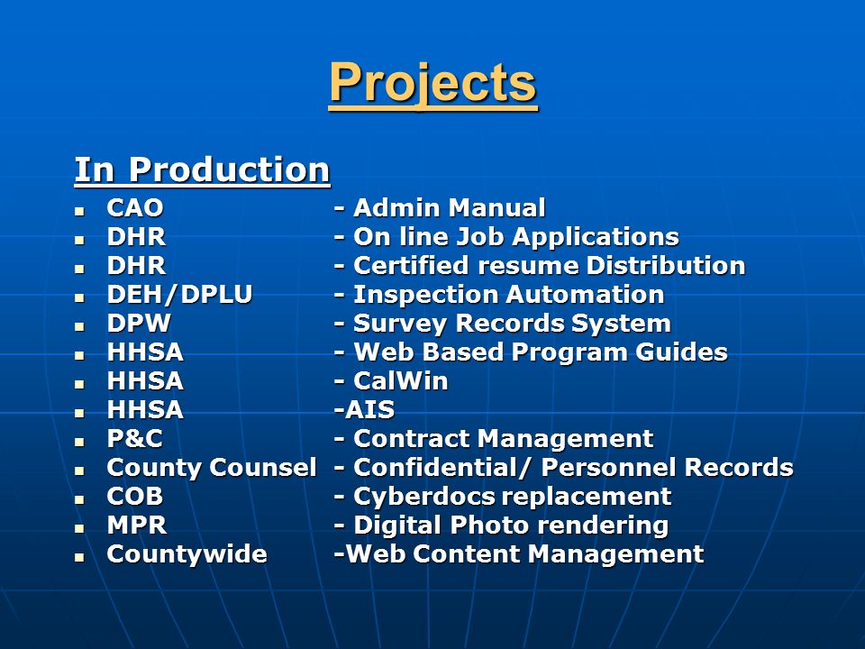 Projects In Production CAO - Admin Manual CAO - Admin Manual DHR - On line Job Applications DHR - On line Job Applications DHR - Certified resume Distribution DHR - Certified resume Distribution DEH/DPLU - Inspection Automation DEH/DPLU - Inspection Automation DPW- Survey Records System DPW- Survey Records System HHSA - Web Based Program Guides HHSA - Web Based Program Guides HHSA - CalWin HHSA - CalWin HHSA-AIS HHSA-AIS P&C - Contract Management P&C - Contract Management County Counsel - Confidential/ Personnel Records County Counsel - Confidential/ Personnel Records COB- Cyberdocs replacement COB- Cyberdocs replacement MPR- Digital Photo rendering MPR- Digital Photo rendering Countywide-Web Content Management Countywide-Web Content Management