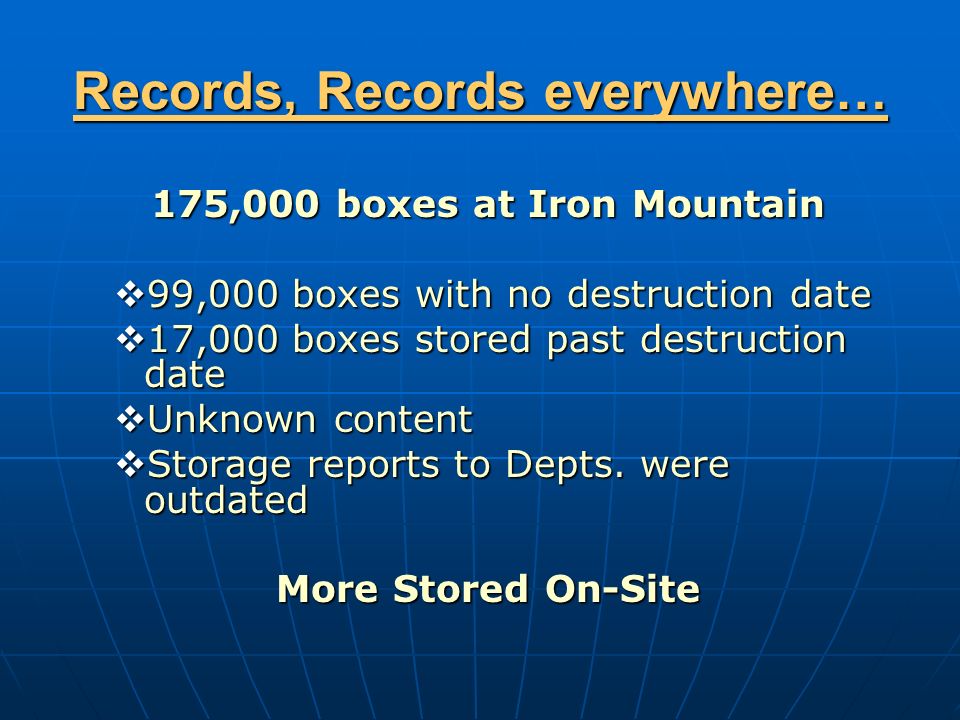 Records, Records everywhere… 175,000 boxes at Iron Mountain  99,000 boxes with no destruction date  17,000 boxes stored past destruction date  Unknown content  Storage reports to Depts.