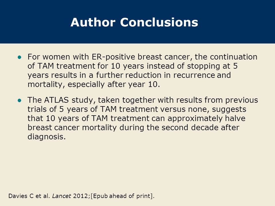 Author Conclusions For women with ER-positive breast cancer, the continuation of TAM treatment for 10 years instead of stopping at 5 years results in a further reduction in recurrence and mortality, especially after year 10.