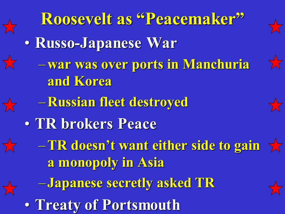 Roosevelt as Peacemaker Russo-Japanese WarRusso-Japanese War –war was over ports in Manchuria and Korea –Russian fleet destroyed TR brokers PeaceTR brokers Peace –TR doesn’t want either side to gain a monopoly in Asia –Japanese secretly asked TR Treaty of PortsmouthTreaty of Portsmouth