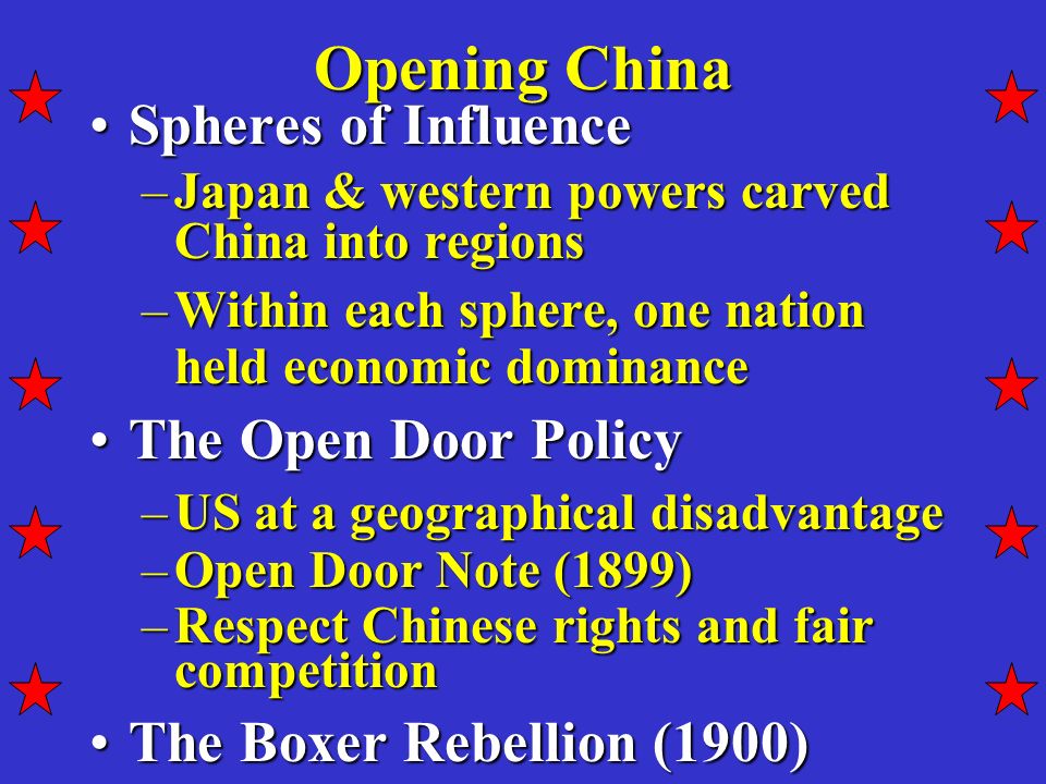 Opening China Spheres of InfluenceSpheres of Influence –Japan & western powers carved China into regions –Within each sphere, one nation held economic dominance The Open Door PolicyThe Open Door Policy –US at a geographical disadvantage –Open Door Note (1899) –Respect Chinese rights and fair competition The Boxer Rebellion (1900)The Boxer Rebellion (1900)