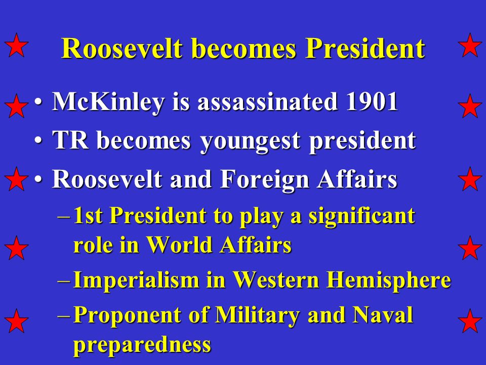 Roosevelt becomes President McKinley is assassinated 1901McKinley is assassinated 1901 TR becomes youngest presidentTR becomes youngest president Roosevelt and Foreign AffairsRoosevelt and Foreign Affairs –1st President to play a significant role in World Affairs –Imperialism in Western Hemisphere –Proponent of Military and Naval preparedness