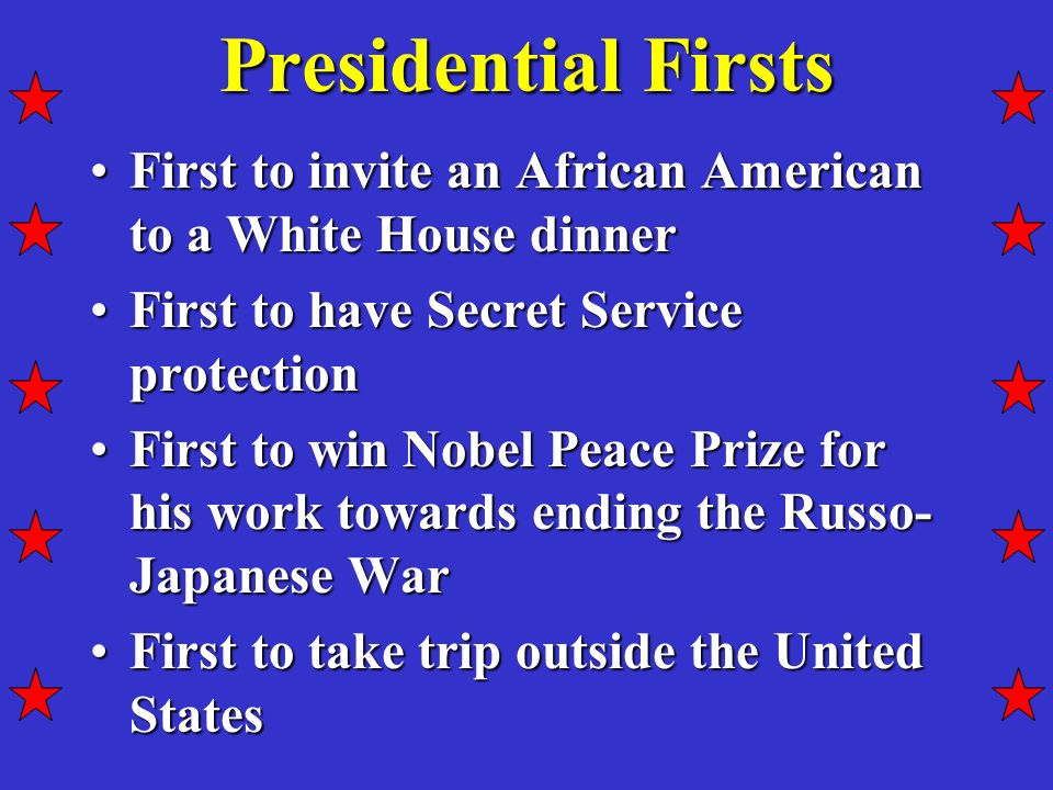 Presidential Firsts First to invite an African American to a White House dinnerFirst to invite an African American to a White House dinner First to have Secret Service protectionFirst to have Secret Service protection First to win Nobel Peace Prize for his work towards ending the Russo- Japanese WarFirst to win Nobel Peace Prize for his work towards ending the Russo- Japanese War First to take trip outside the United StatesFirst to take trip outside the United States