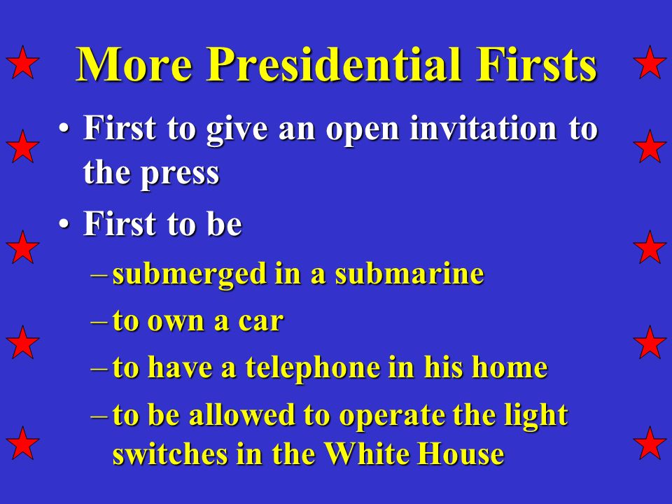 More Presidential Firsts First to give an open invitation to the pressFirst to give an open invitation to the press First to beFirst to be –submerged in a submarine –to own a car –to have a telephone in his home –to be allowed to operate the light switches in the White House