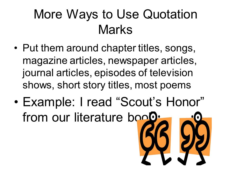 More Ways to Use Quotation Marks Put them around chapter titles, songs, magazine articles, newspaper articles, journal articles, episodes of television shows, short story titles, most poems Example: I read Scout’s Honor from our literature book.