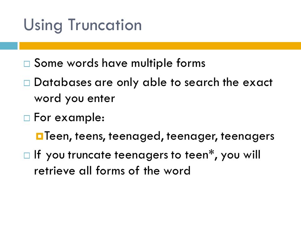 Using Truncation  Some words have multiple forms  Databases are only able to search the exact word you enter  For example:  Teen, teens, teenaged, teenager, teenagers  If you truncate teenagers to teen*, you will retrieve all forms of the word