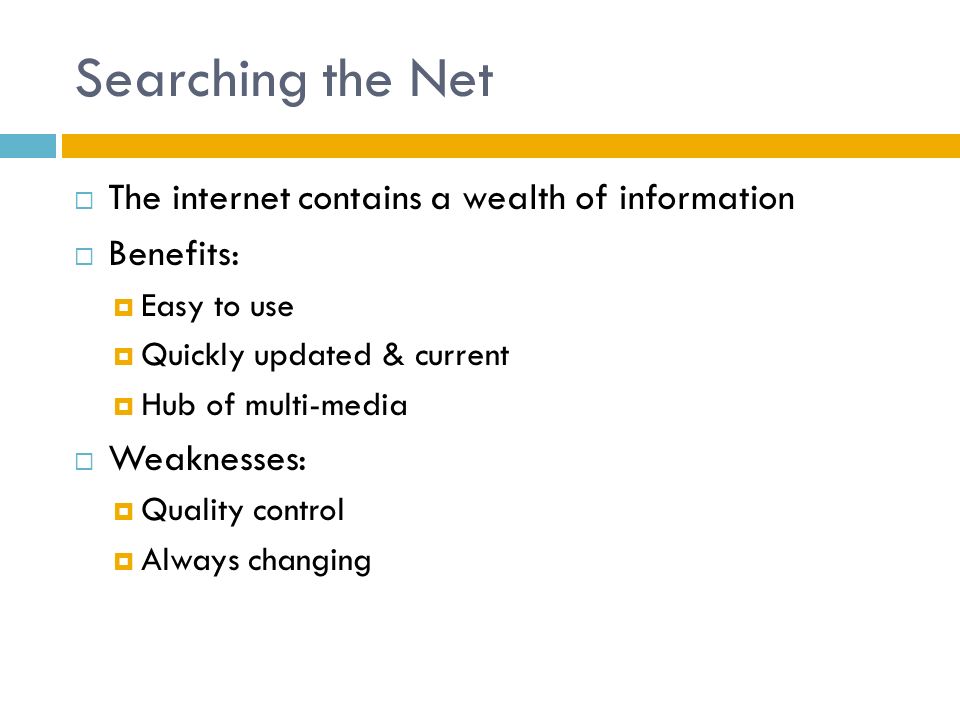 Searching the Net  The internet contains a wealth of information  Benefits:  Easy to use  Quickly updated & current  Hub of multi-media  Weaknesses:  Quality control  Always changing