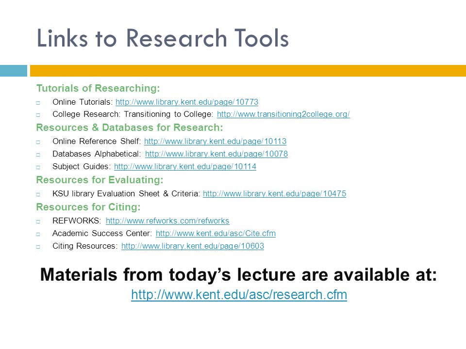 Links to Research Tools Tutorials of Researching:  Online Tutorials:    College Research: Transitioning to College:   Resources & Databases for Research:  Online Reference Shelf:    Databases Alphabetical:    Subject Guides:   Resources for Evaluating:  KSU library Evaluation Sheet & Criteria:   Resources for Citing:  REFWORKS:    Academic Success Center:    Citing Resources:   Materials from today’s lecture are available at: