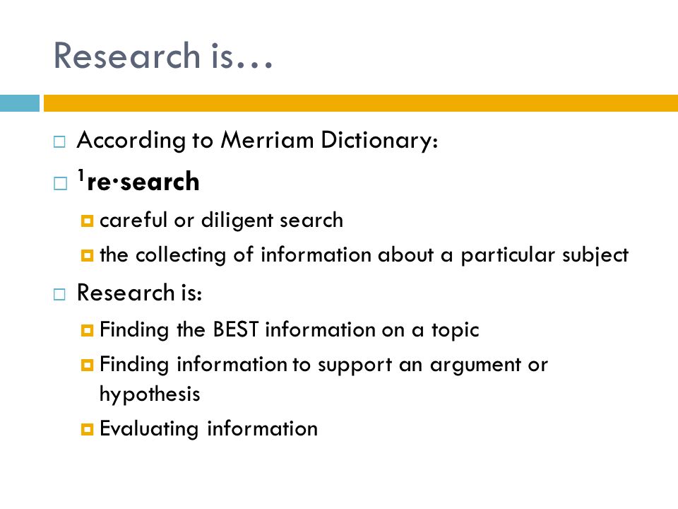 Research is…  According to Merriam Dictionary:  1 re·search  careful or diligent search  the collecting of information about a particular subject  Research is:  Finding the BEST information on a topic  Finding information to support an argument or hypothesis  Evaluating information