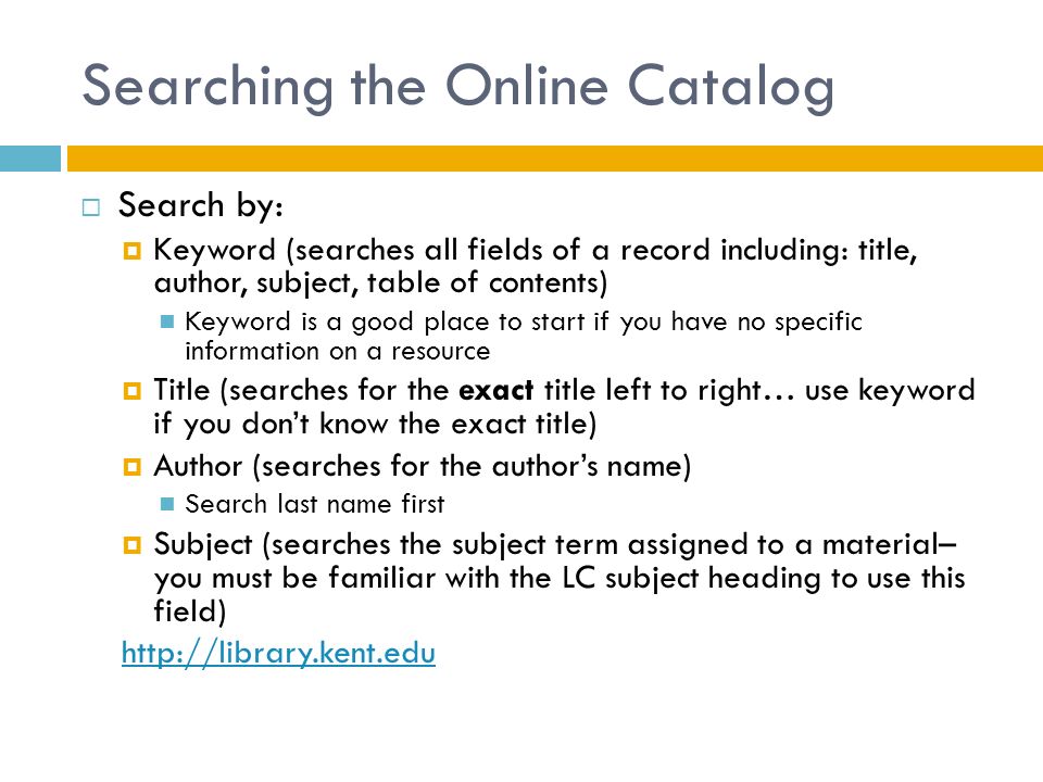 Searching the Online Catalog  Search by:  Keyword (searches all fields of a record including: title, author, subject, table of contents) Keyword is a good place to start if you have no specific information on a resource  Title (searches for the exact title left to right… use keyword if you don’t know the exact title)  Author (searches for the author’s name) Search last name first  Subject (searches the subject term assigned to a material– you must be familiar with the LC subject heading to use this field)