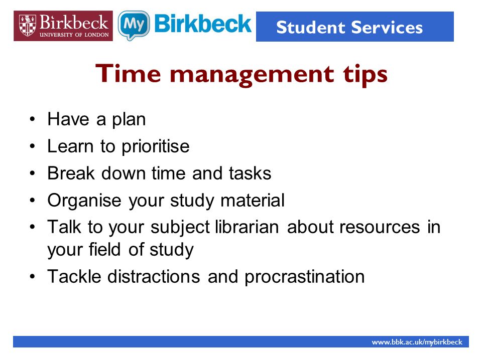 Time management tips Have a plan Learn to prioritise Break down time and tasks Organise your study material Talk to your subject librarian about resources in your field of study Tackle distractions and procrastination   Student Services