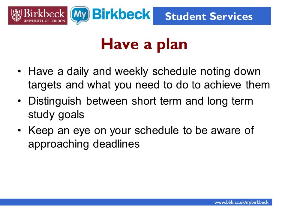 Have a plan Have a daily and weekly schedule noting down targets and what you need to do to achieve them Distinguish between short term and long term study goals Keep an eye on your schedule to be aware of approaching deadlines   Student Services