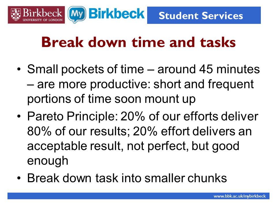 Break down time and tasks Small pockets of time – around 45 minutes – are more productive: short and frequent portions of time soon mount up Pareto Principle: 20% of our efforts deliver 80% of our results; 20% effort delivers an acceptable result, not perfect, but good enough Break down task into smaller chunks   Student Services