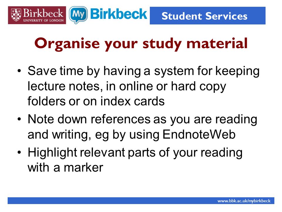 Organise your study material Save time by having a system for keeping lecture notes, in online or hard copy folders or on index cards Note down references as you are reading and writing, eg by using EndnoteWeb Highlight relevant parts of your reading with a marker   Student Services