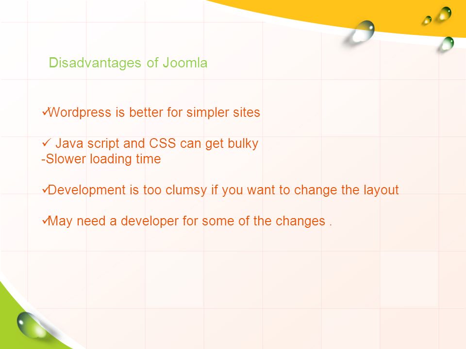 Disadvantages of Joomla Wordpress is better for simpler sites Java script and CSS can get bulky -Slower loading time Development is too clumsy if you want to change the layout May need a developer for some of the changes.