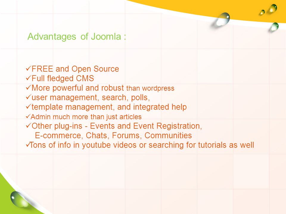 Advantages of Joomla : FREE and Open Source Full fledged CMS More powerful and robust than wordpress user management, search, polls, template management, and integrated help Admin much more than just articles Other plug-ins - Events and Event Registration, E-commerce, Chats, Forums, Communities Tons of info in youtube videos or searching for tutorials as well