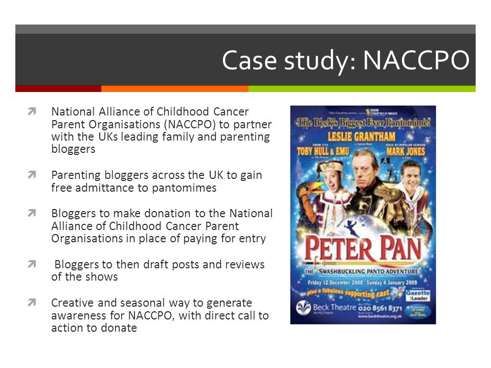 Case study: NACCPO  National Alliance of Childhood Cancer Parent Organisations (NACCPO) to partner with the UKs leading family and parenting bloggers  Parenting bloggers across the UK to gain free admittance to pantomimes  Bloggers to make donation to the National Alliance of Childhood Cancer Parent Organisations in place of paying for entry  Bloggers to then draft posts and reviews of the shows  Creative and seasonal way to generate awareness for NACCPO, with direct call to action to donate
